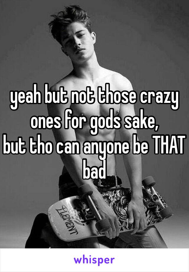 yeah but not those crazy ones for gods sake,
but tho can anyone be THAT bad