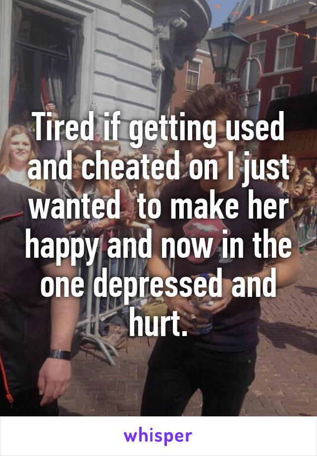 Tired if getting used and cheated on I just wanted  to make her happy and now in the one depressed and hurt.