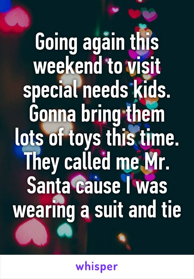 Going again this weekend to visit special needs kids. Gonna bring them lots of toys this time. They called me Mr. Santa cause I was wearing a suit and tie 