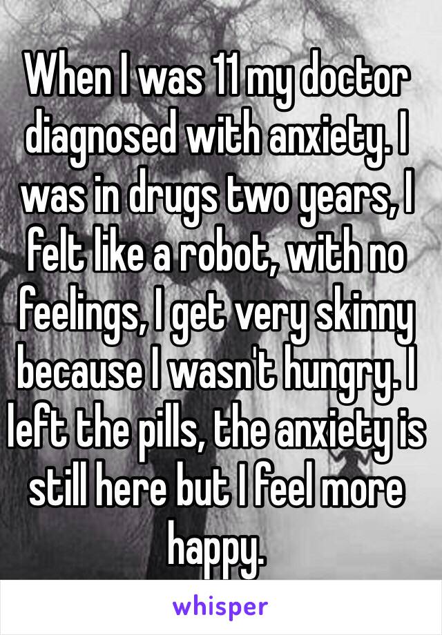 When I was 11 my doctor diagnosed with anxiety. I was in drugs two years, I felt like a robot, with no feelings, I get very skinny because I wasn't hungry. I left the pills, the anxiety is still here but I feel more happy.