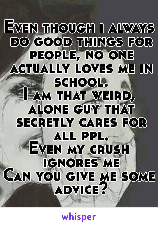 Even though i always do good things for people, no one actually loves me in school.
I am that weird, alone guy that secretly cares for all ppl.
Even my crush ignores me
Can you give me some advice?