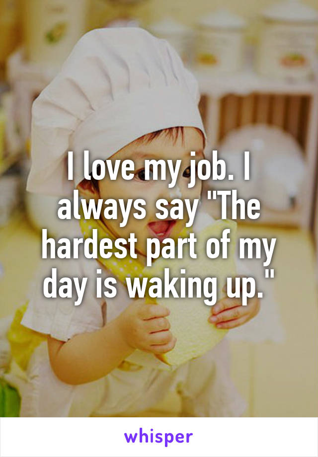 I love my job. I always say "The hardest part of my day is waking up."