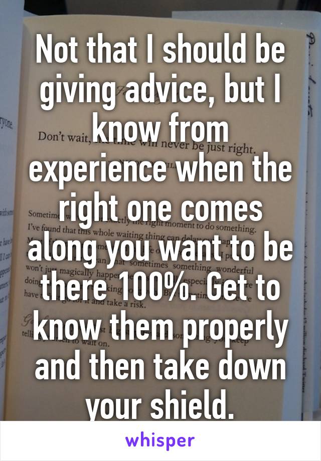 Not that I should be giving advice, but I know from experience when the right one comes along you want to be there 100%. Get to know them properly and then take down your shield.