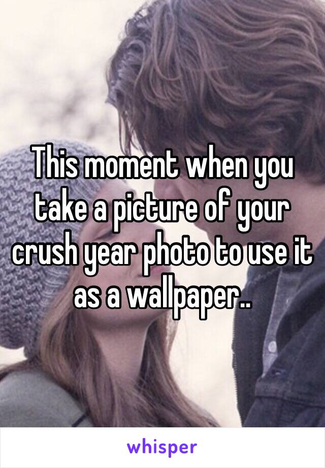 This moment when you take a picture of your crush year photo to use it as a wallpaper.. 