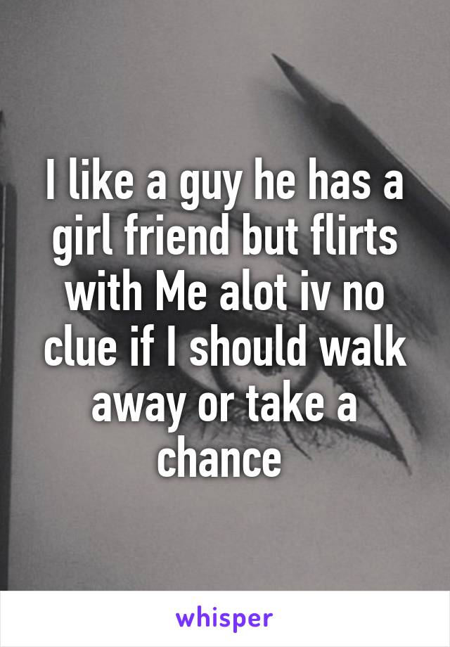 I like a guy he has a girl friend but flirts with Me alot iv no clue if I should walk away or take a chance 