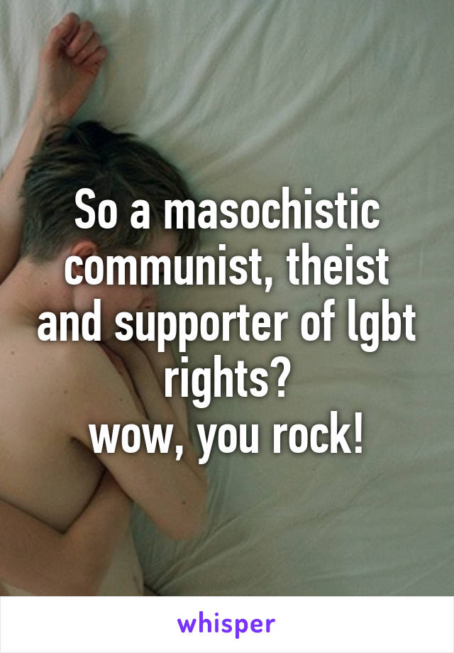 So a masochistic communist, theist and supporter of lgbt rights?
wow, you rock!