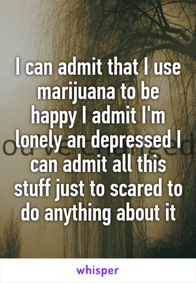 I can admit that I use marijuana to be happy I admit I'm lonely an depressed I can admit all this stuff just to scared to do anything about it