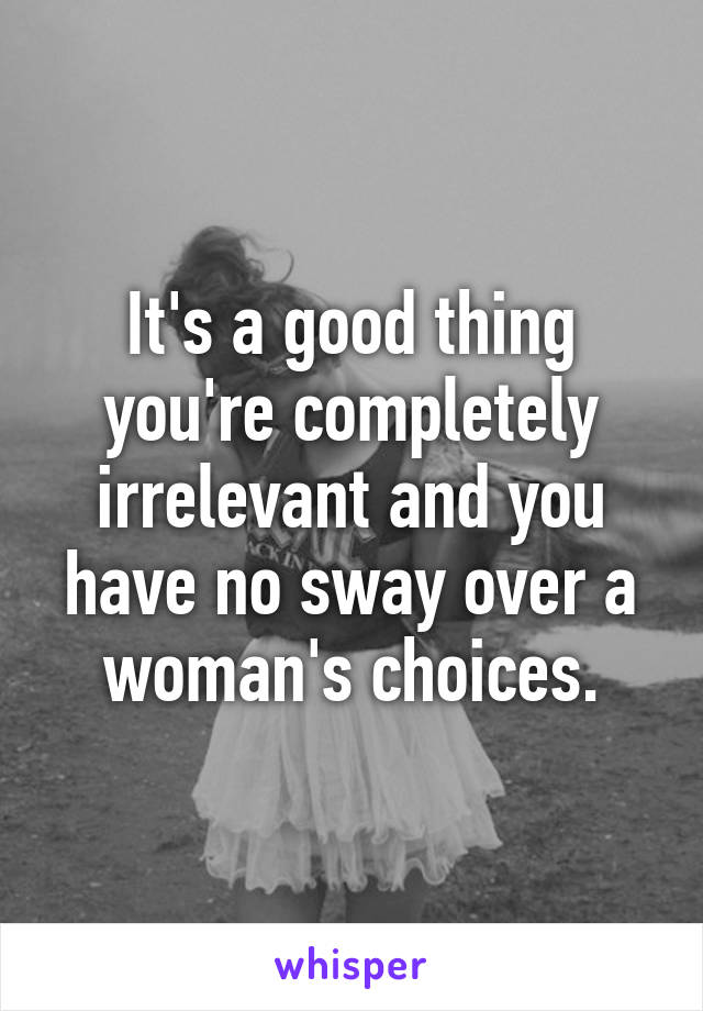 It's a good thing you're completely irrelevant and you have no sway over a woman's choices.