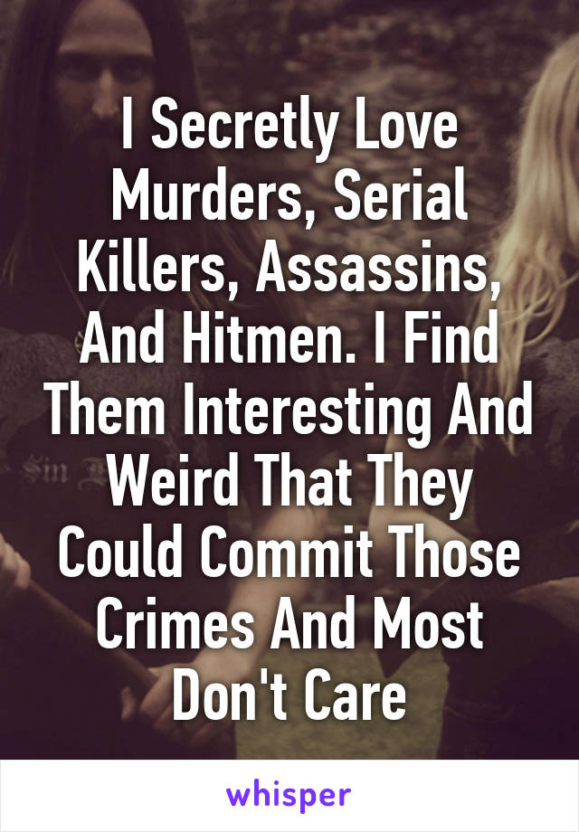 I Secretly Love Murders, Serial Killers, Assassins, And Hitmen. I Find Them Interesting And Weird That They Could Commit Those Crimes And Most Don't Care