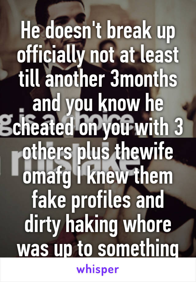 He doesn't break up officially not at least till another 3months and you know he cheated on you with 3 others plus thewife omafg I knew them fake profiles and dirty haking whore was up to something