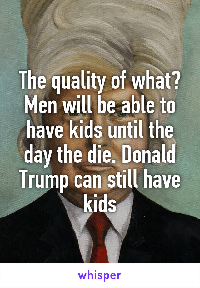 The quality of what? Men will be able to have kids until the day the die. Donald Trump can still have kids