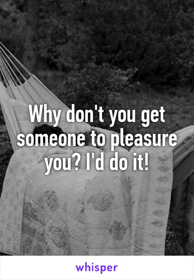 Why don't you get someone to pleasure you? I'd do it!