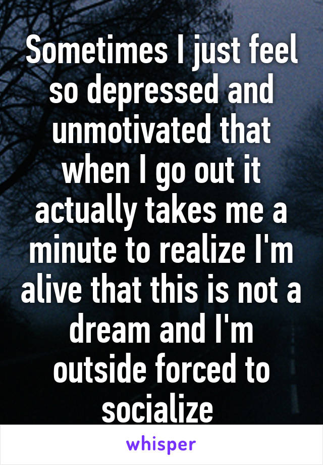 Sometimes I just feel so depressed and unmotivated that when I go out it actually takes me a minute to realize I'm alive that this is not a dream and I'm outside forced to socialize 