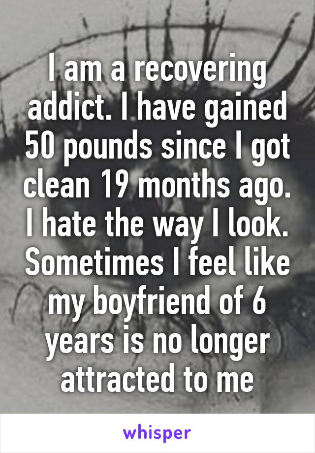 I am a recovering addict. I have gained 50 pounds since I got clean 19 months ago. I hate the way I look. Sometimes I feel like my boyfriend of 6 years is no longer attracted to me