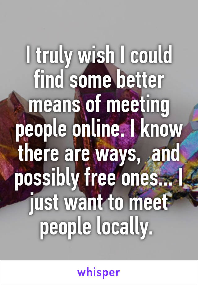 I truly wish I could find some better means of meeting people online. I know there are ways,  and possibly free ones... I just want to meet people locally. 