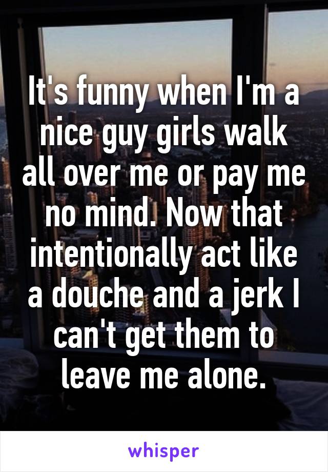 It's funny when I'm a nice guy girls walk all over me or pay me no mind. Now that intentionally act like a douche and a jerk I can't get them to leave me alone.