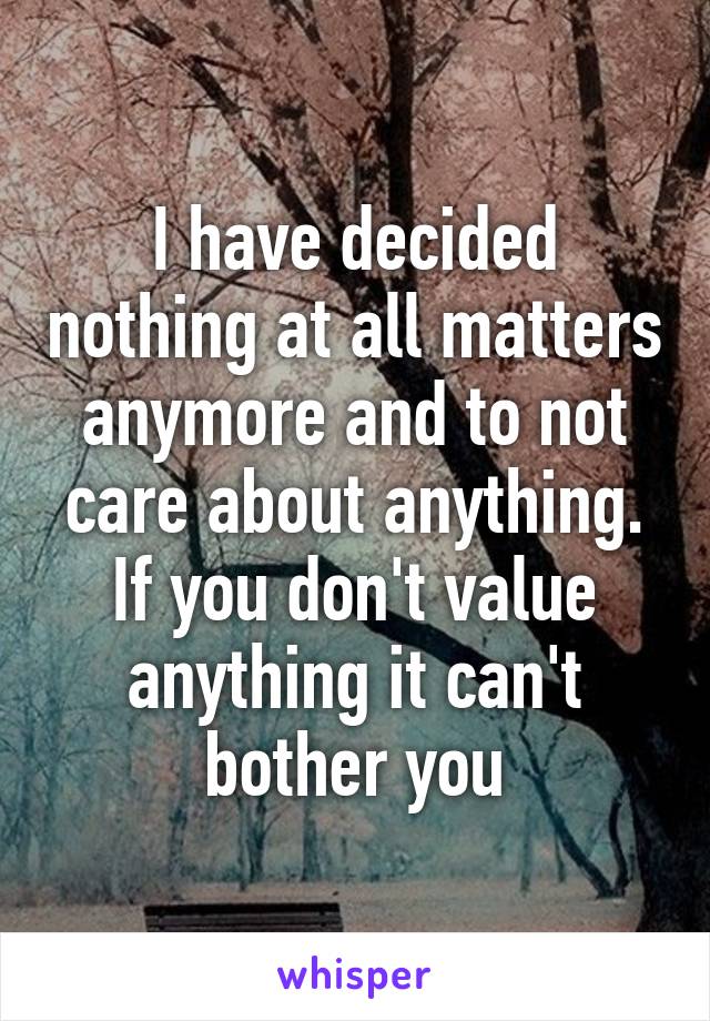 I have decided nothing at all matters anymore and to not care about anything. If you don't value anything it can't bother you