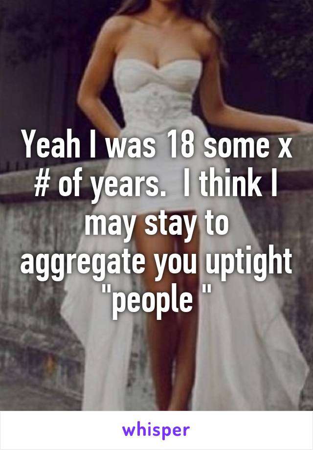 Yeah I was 18 some x # of years.  I think I may stay to aggregate you uptight "people "