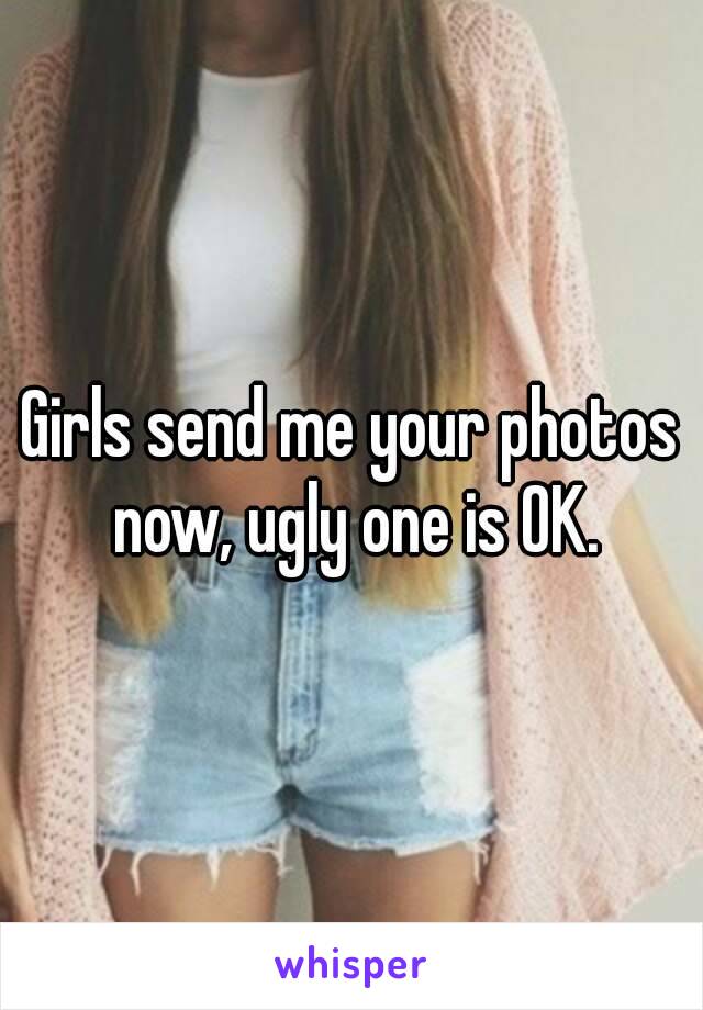 Girls send me your photos now, ugly one is OK.