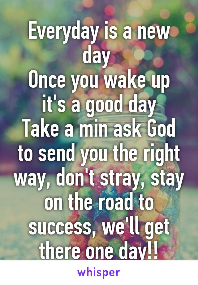 Everyday is a new day 
Once you wake up it's a good day
Take a min ask God to send you the right way, don't stray, stay on the road to success, we'll get there one day!!