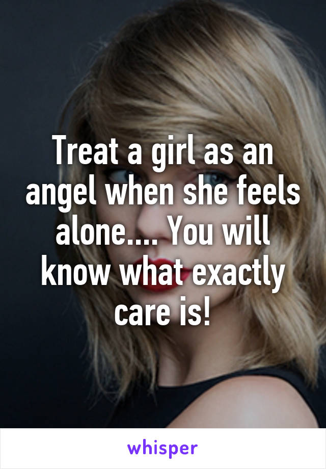 Treat a girl as an angel when she feels alone.... You will know what exactly care is!