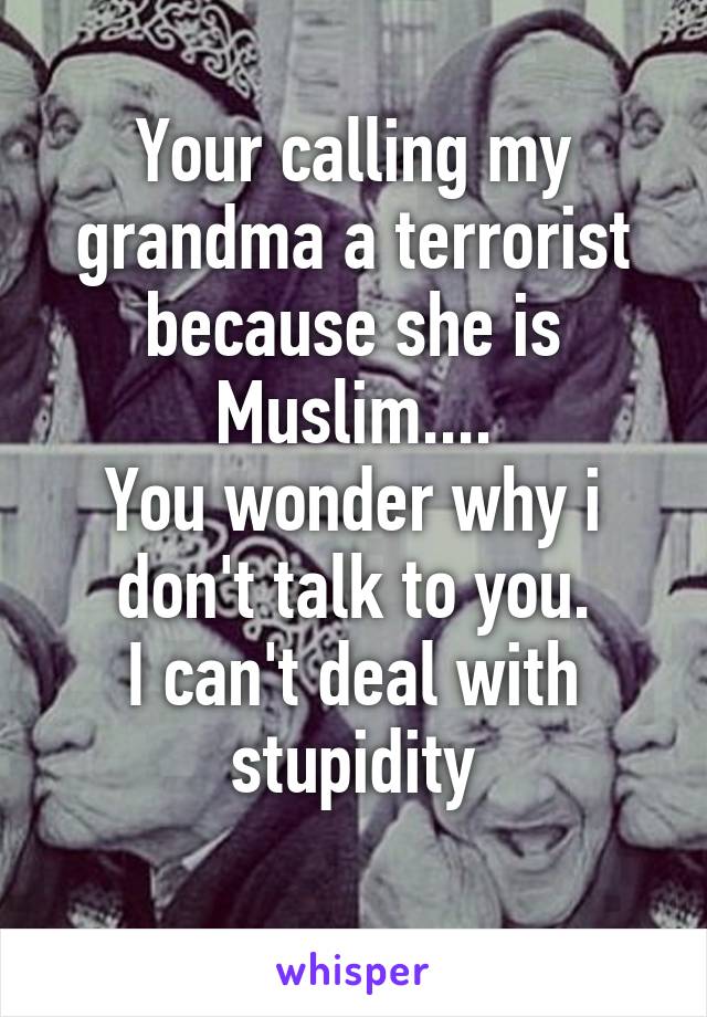 Your calling my grandma a terrorist because she is Muslim....
You wonder why i don't talk to you.
I can't deal with stupidity
