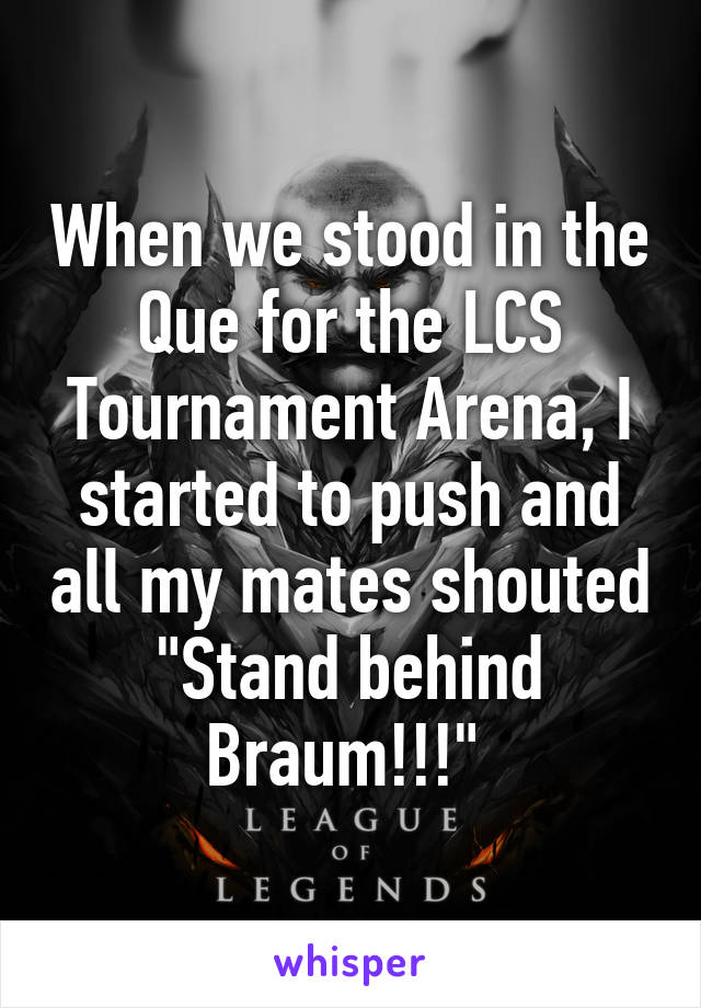 When we stood in the Que for the LCS Tournament Arena, I started to push and all my mates shouted "Stand behind Braum!!!" 