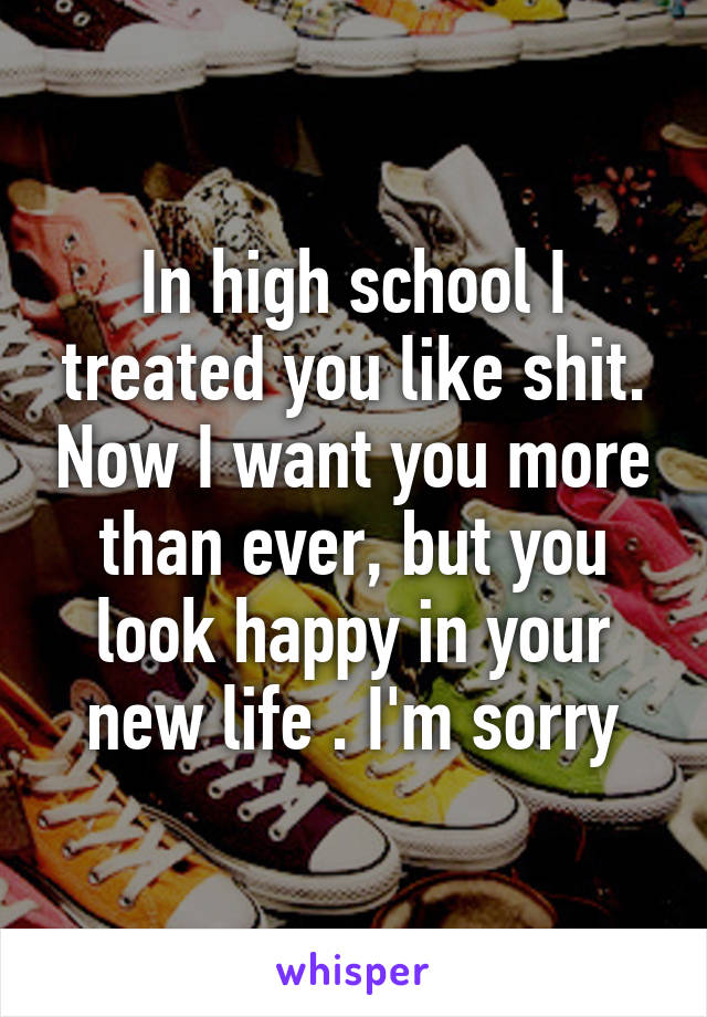 In high school I treated you like shit. Now I want you more than ever, but you look happy in your new life . I'm sorry