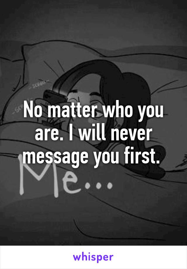 No matter who you are. I will never message you first. 