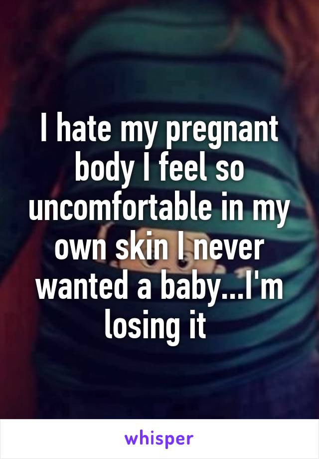 I hate my pregnant body I feel so uncomfortable in my own skin I never wanted a baby...I'm losing it 