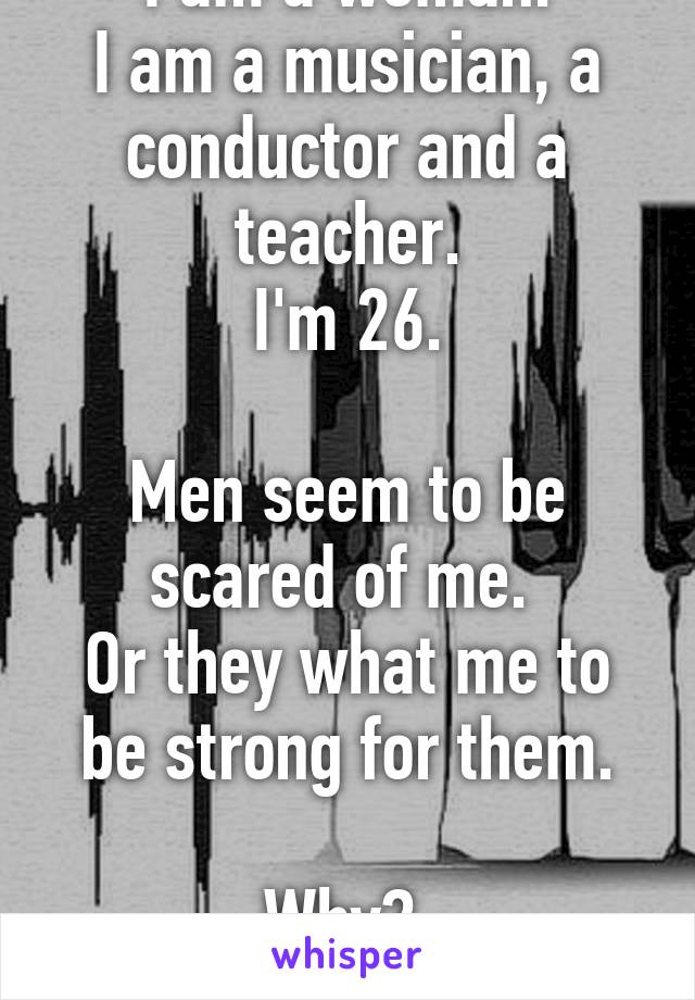 I am a woman.
I am a musician, a conductor and a teacher.
I'm 26.

Men seem to be scared of me. 
Or they what me to be strong for them.

Why? 
