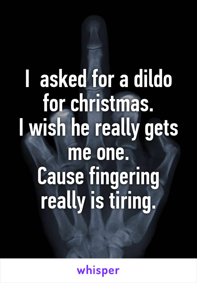 I  asked for a dildo for christmas.
I wish he really gets me one.
Cause fingering really is tiring.