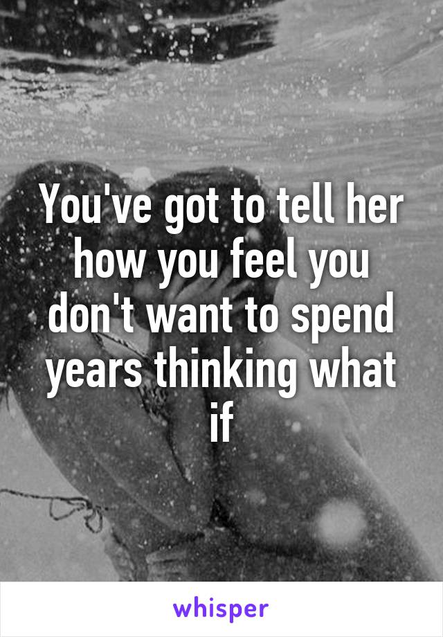 You've got to tell her how you feel you don't want to spend years thinking what if