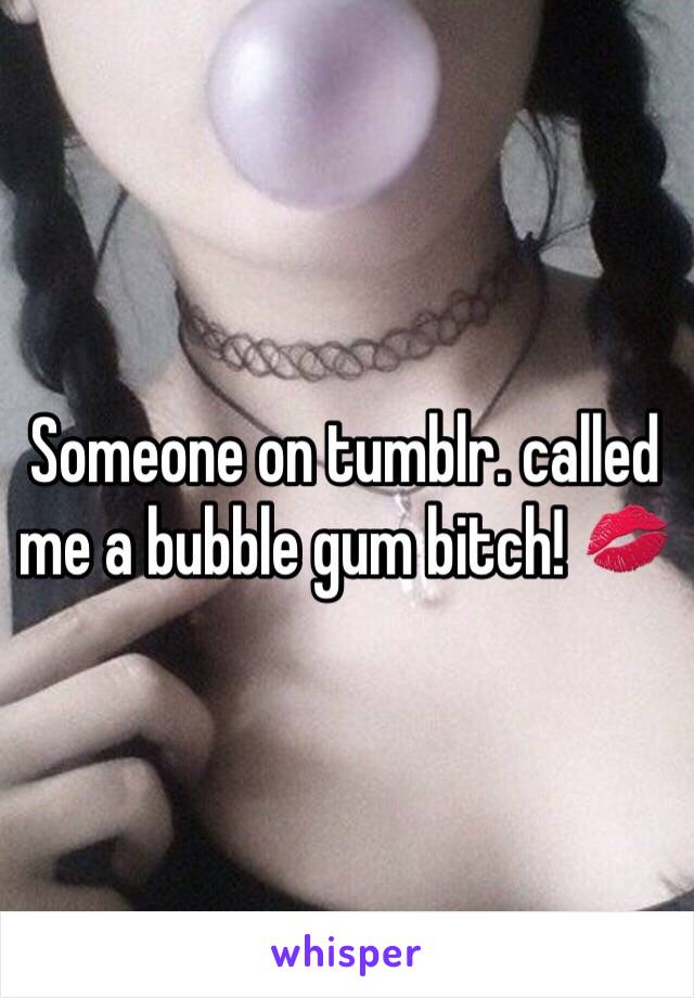 Someone on tumblr. called me a bubble gum bitch! 💋