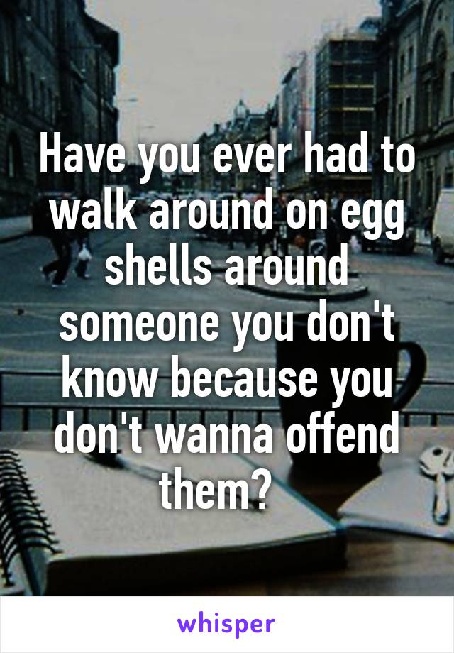 Have you ever had to walk around on egg shells around someone you don't know because you don't wanna offend them?  