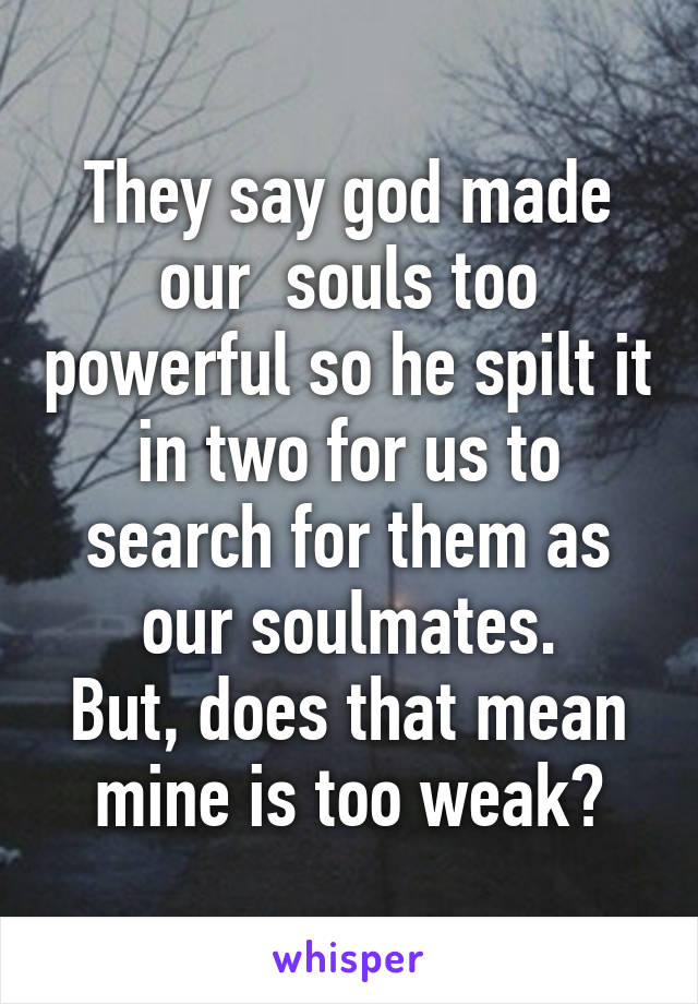 They say god made our  souls too powerful so he spilt it in two for us to search for them as our soulmates.
But, does that mean mine is too weak?