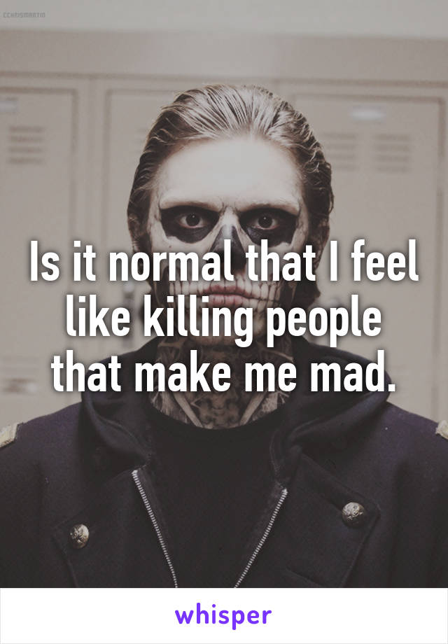 Is it normal that I feel like killing people that make me mad.