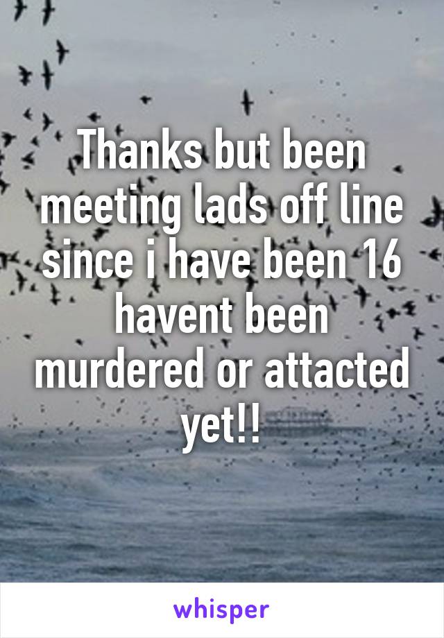 Thanks but been meeting lads off line since i have been 16 havent been murdered or attacted yet!!
 