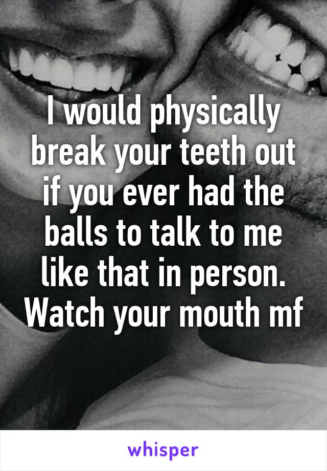 I would physically break your teeth out if you ever had the balls to talk to me like that in person. Watch your mouth mf 