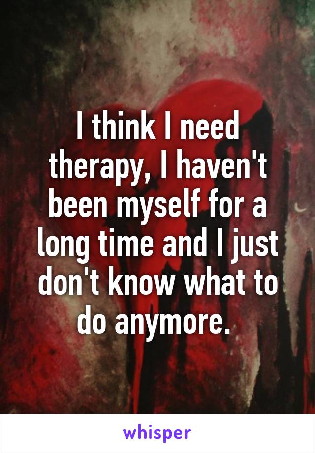 I think I need therapy, I haven't been myself for a long time and I just don't know what to do anymore. 