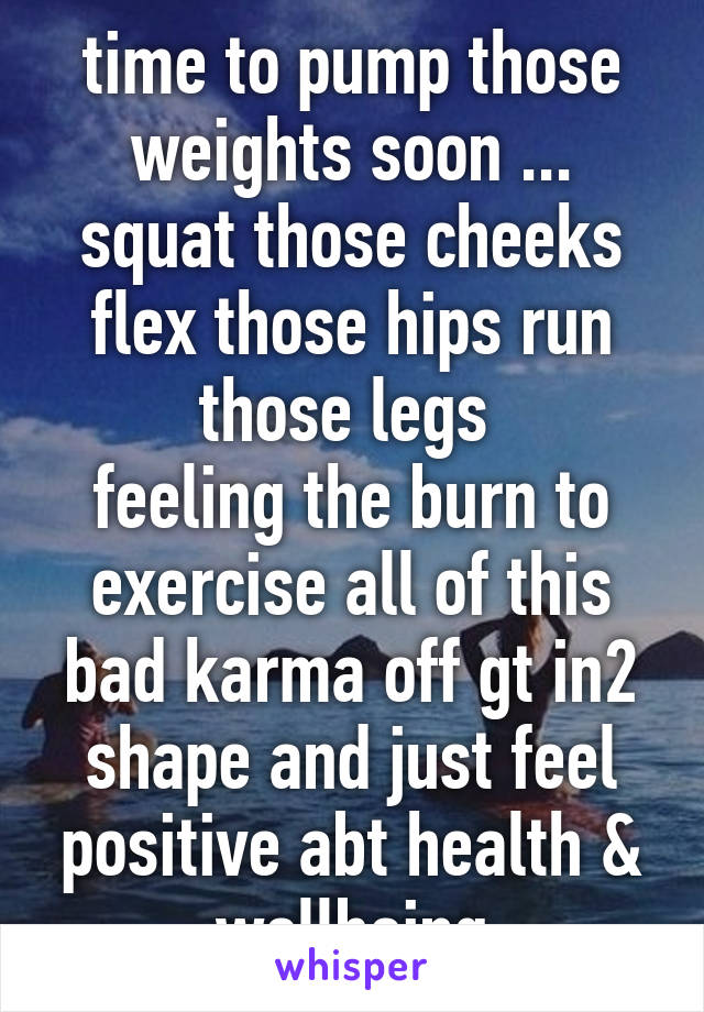 time to pump those weights soon ... squat those cheeks flex those hips run those legs 
feeling the burn to exercise all of this bad karma off gt in2 shape and just feel positive abt health & wellbeing