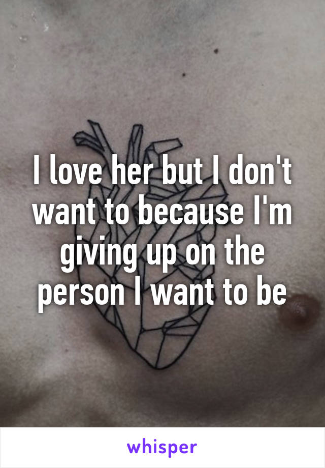 I love her but I don't want to because I'm giving up on the person I want to be