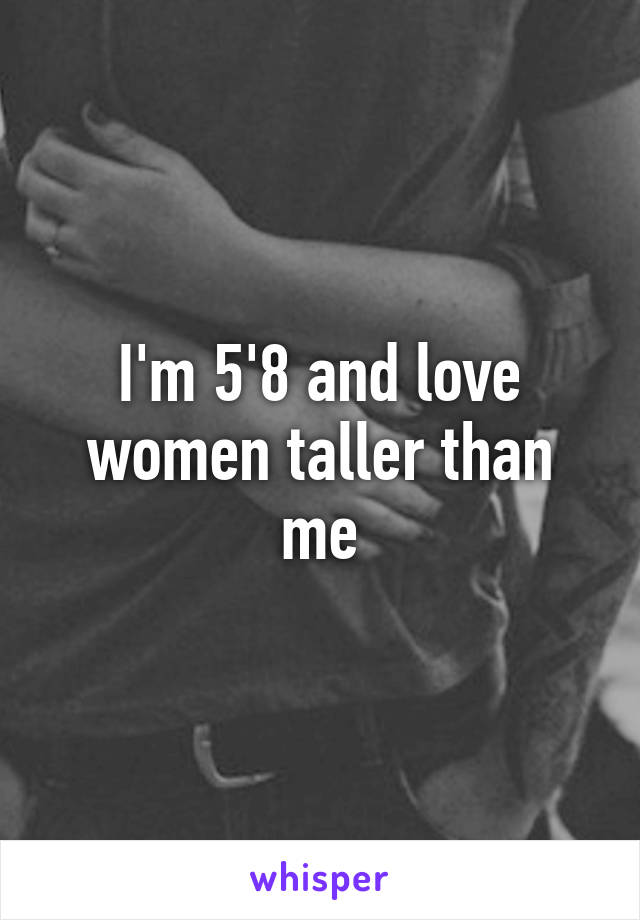 I'm 5'8 and love women taller than me