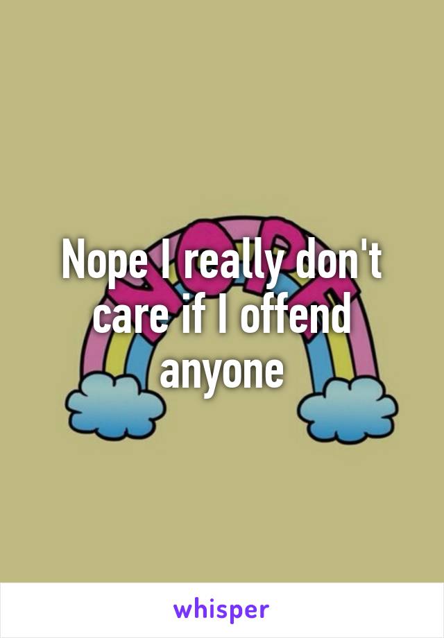 Nope I really don't care if I offend anyone