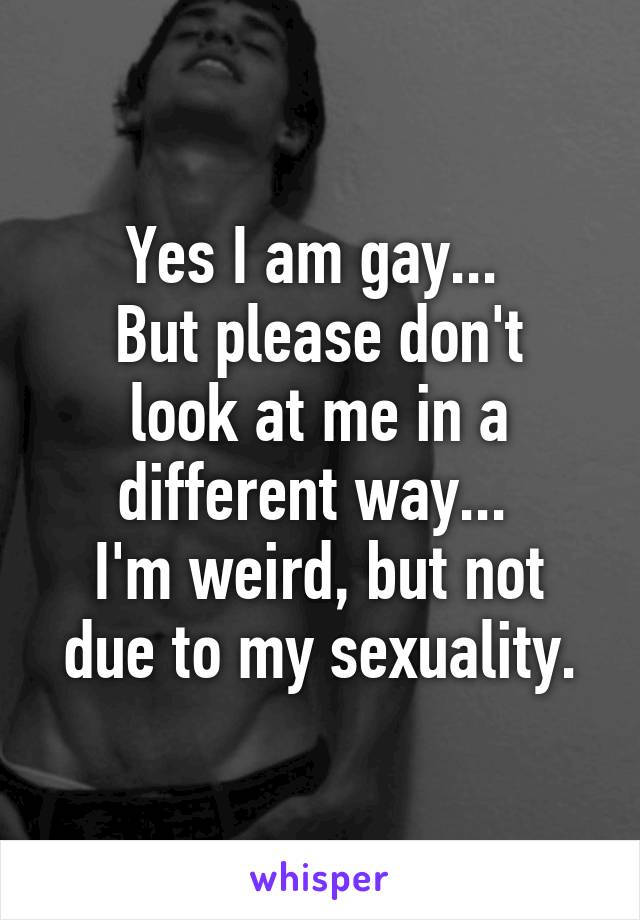 Yes I am gay... 
But please don't look at me in a different way... 
I'm weird, but not due to my sexuality.