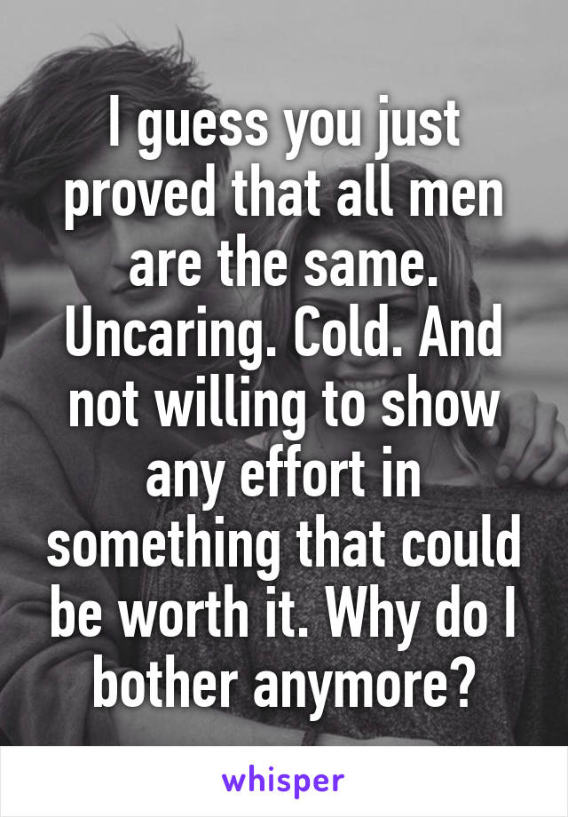 I guess you just proved that all men are the same. Uncaring. Cold. And not willing to show any effort in something that could be worth it. Why do I bother anymore?