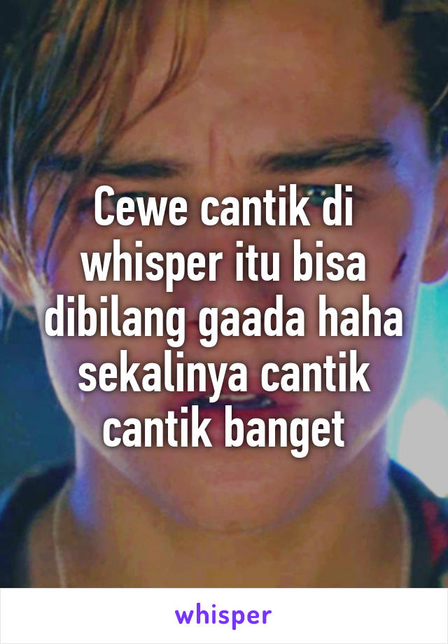 Cewe cantik di whisper itu bisa dibilang gaada haha sekalinya cantik cantik banget