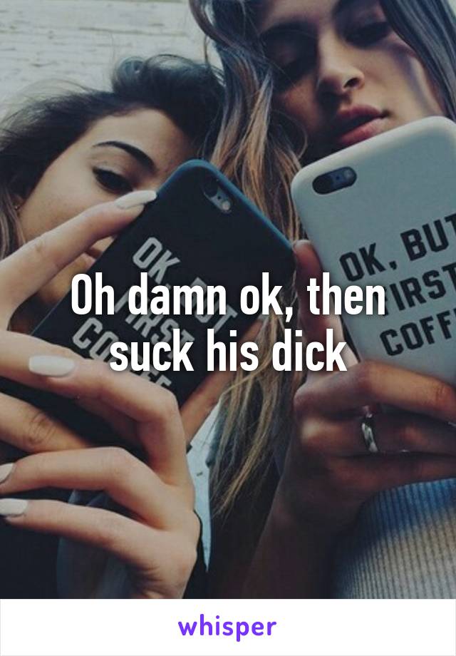 Oh damn ok, then suck his dick