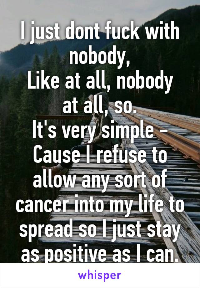 I just dont fuck with nobody,
Like at all, nobody at all, so.
It's very simple -
Cause I refuse to allow any sort of cancer into my life to spread so I just stay as positive as I can.