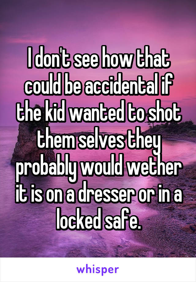 I don't see how that could be accidental if the kid wanted to shot them selves they probably would wether it is on a dresser or in a locked safe.